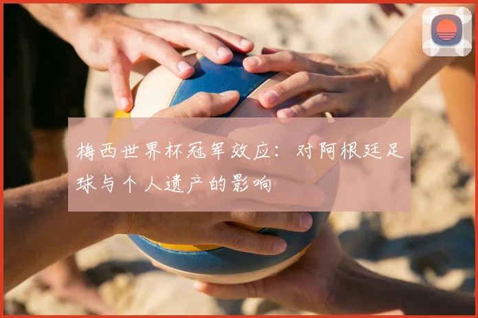 梅西世界杯冠军效应：对阿根廷足球与个人遗产的影响