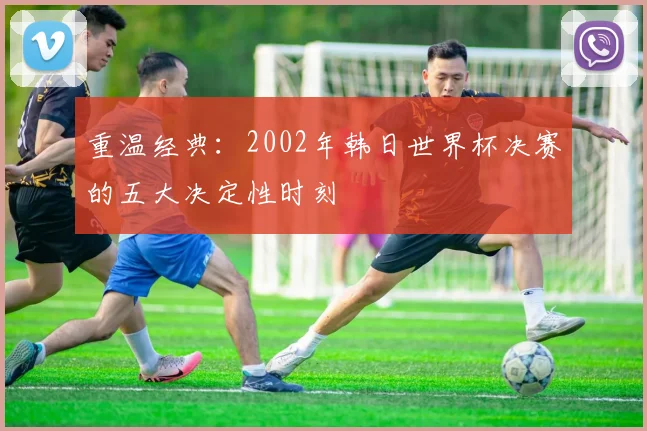 重温经典：2002年韩日世界杯决赛的五大决定性时刻