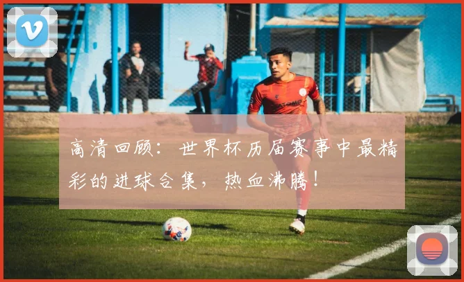 高清回顾：世界杯历届赛事中最精彩的进球合集，热血沸腾！