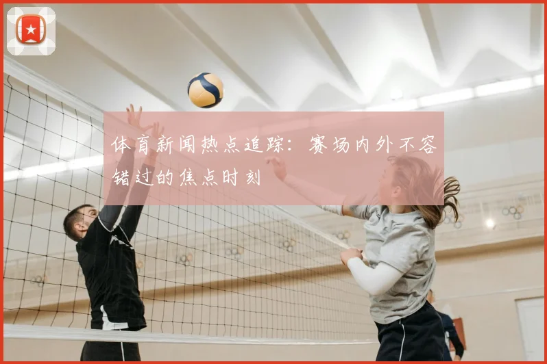 体育新闻热点追踪：赛场内外不容错过的焦点时刻