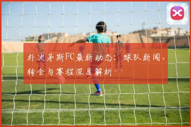 朴次茅斯FC最新动态：球队新闻、转会与赛程深度解析