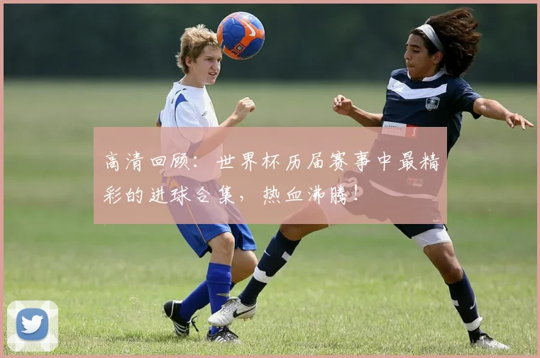 高清回顾：世界杯历届赛事中最精彩的进球合集，热血沸腾！