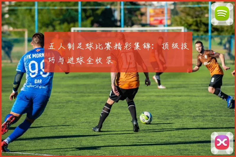 五人制足球比赛精彩集锦：顶级技巧与进球全收录