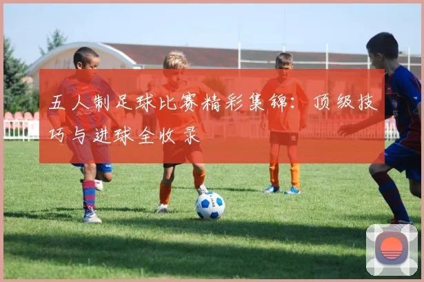 五人制足球比赛精彩集锦：顶级技巧与进球全收录