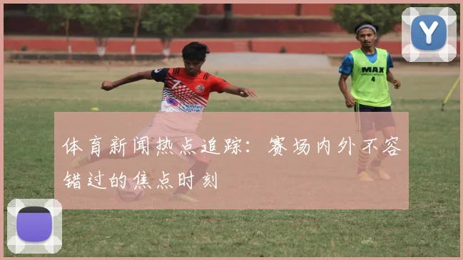 体育新闻热点追踪：赛场内外不容错过的焦点时刻
