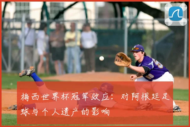 梅西世界杯冠军效应：对阿根廷足球与个人遗产的影响